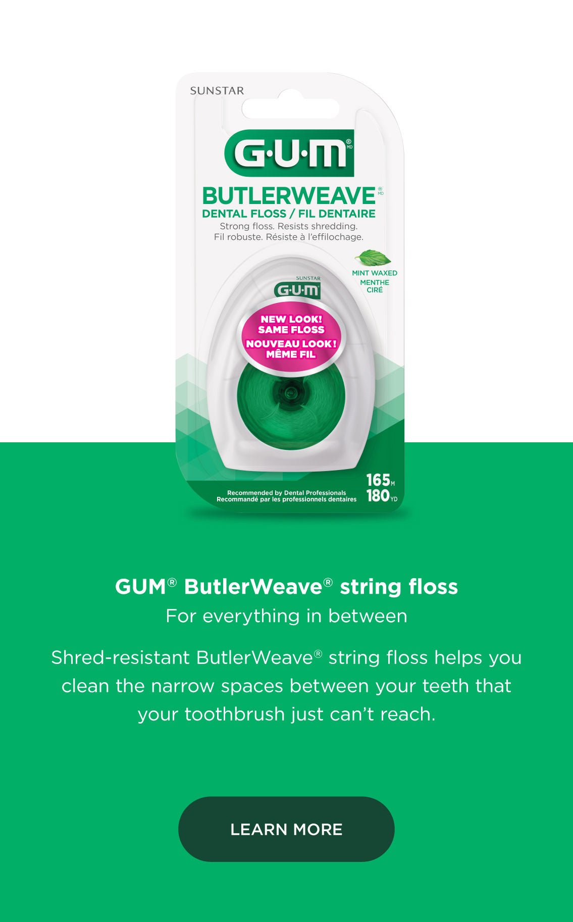 GUM® ButlerWeave® string floss For everything in between  Shred resistant ButlerWeave® string floss helps you clean the narrow spaces between your teeth that your toothbrush just can’t reach. LEARN MORE