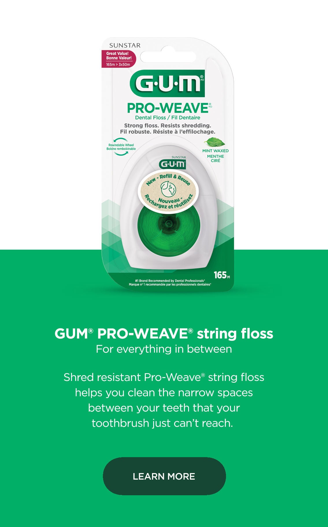 GUM® ButlerWeave® string floss For everything in between  Shred resistant ButlerWeave® string floss helps you clean the narrow spaces between your teeth that your toothbrush just can’t reach. LEARN MORE