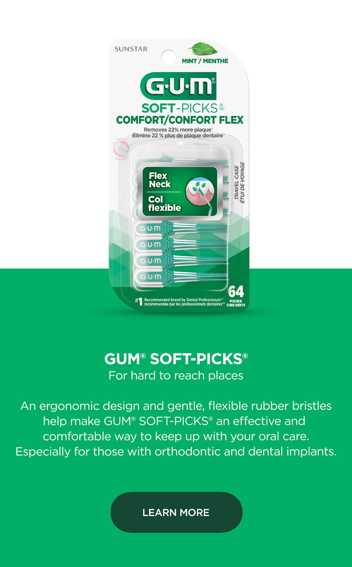 GUM Soft Picks For hard to reach places An ergonomic design and gentle, flexible rubber bristles help make GUM soft picks an effective and comfortable way to keep up with your oral care. Especially for those with orthodontic and dental implants. LEARN MORE