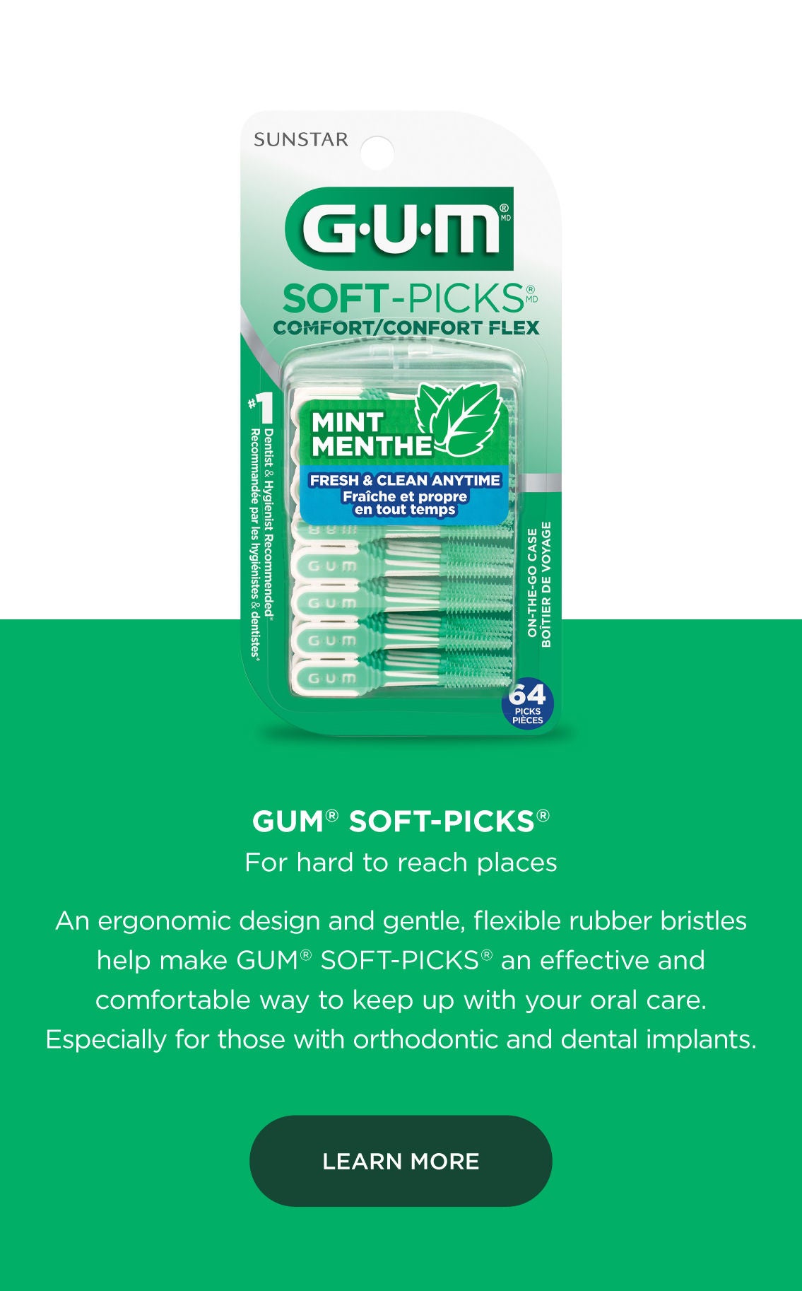 GUM Soft Picks For hard to reach places An ergonomic design and gentle, flexible rubber bristles help make GUM soft picks an effective and comfortable way to keep up with your oral care. Especially for those with orthodontic and dental implants. LEARN MORE