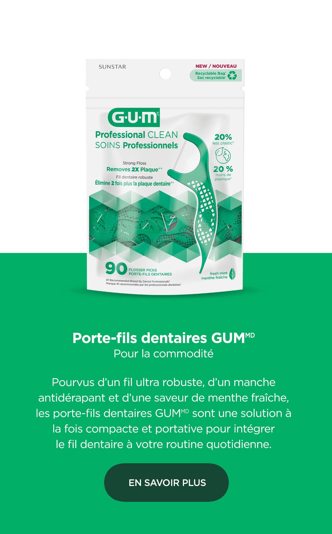 Porte-fils dentaires GUM Pour la commodité  Pourvus d’un fil ultra robuste, d’un manche antidérapant et d’une saveur de menthe fraîche, les porte-fils dentaires GUM sont une solution à la fois compacte et portative pour intégrer le fil dentaire à votre routine quotidienne. EN SAVOIR PLUS